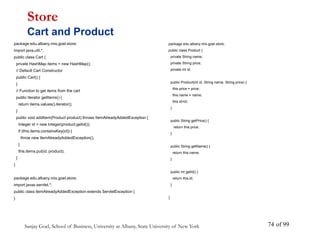 Sanjay Goel, School of Business, University at Albany, State University of New York of 99
74
package edu.albany.mis.goel.store;
import java.util.*;
public class Cart {
private HashMap items = new HashMap();
// Default Cart Constructor
public Cart() {
}
// Function to get items from the cart
public Iterator getItems() {
return items.values().iterator();
}
public void addItem(Product product) throws ItemAlreadyAddedException {
Integer id = new Integer(product.getId());
if (this.items.containsKey(id)) {
throw new ItemAlreadyAddedException();
}
this.items.put(id, product);
}
}
package edu.albany.mis.goel.store;
import javax.servlet.*;
public class ItemAlreadyAddedException extends ServletException {
}
Store
Cart and Product
package edu.albany.mis.goel.store;
public class Product {
private String name;
private String price;
private int id;
public Product(int id, String name, String price) {
this.price = price;
this.name = name;
this.id=id;
}
public String getPrice() {
return this.price;
}
public String getName() {
return this.name;
}
public int getId() {
return this.id;
}
}
 