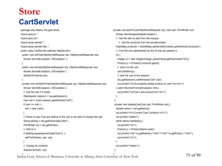 Sanjay Goel, School of Business, University at Albany, State University of New York of 99
75
package edu.albany.mis.goel.store;
import java.io.*;
import java.util.*;
import javax.servlet.*;
import javax.servlet.http.*;
public class CartServlet extends HttpServlet {
public void doPost(HttpServletRequest req, HttpServletResponse res)
throws ServletException, IOException {
}
public void doGet(HttpServletRequest req, HttpServletResponse res)
throws ServletException, IOException {
doGetOrPost(req,res);
}
private void doGetOrPost(HttpServletRequest req, HttpServletResponse res)
throws ServletException, IOException {
// Get the cart if it exists
HttpSession session = req.getSession();
Cart cart = (Cart) session.getAttribute("cart");
if (cart == null) {
cart = new Cart();
}
// Check to see if we are adding to the cart or we want to dispay the cart
String adding = req.getParameter("add");
PrintWriter out = res.getWriter();
// Add to it
if (adding.equalsIgnoreCase("true")) {
addToCart(req, cart, out);
}
// Display its contents
displayCart(cart, out);
}
Store
CartServlet
private void addToCart(HttpServletRequest req, Cart cart, PrintWriter out)
throws ItemAlreadyAddedException {
// Get the item to add from the request
// Get the products from the servletcontext
HashMap products = (HashMap) getServletContext().getAttribute("products");
// Find the one represented by the ID that we passed in
try {
Integer id = new Integer(Integer.parseInt(req.getParameter("id")));
Product p = (Product) products.get(id);
// Add it to the cart
cart.addItem(p);
// add the cart to the session
req.getSession().setAttribute("cart",cart);
out.println("<b>Succesfully added product to cart!</b><br>");
} catch (NumberFormatException nfe) {
out.println("<b>Can't add product</b><br>");
}
}
private void displayCart(Cart cart, PrintWriter out) {
Iterator items = cart.getItems();
out.println("<h1>Current Cart Contents:</h1>");
out.println("<table>");
while (items.hasNext()) {
out.println("<tr>");
Product p = (Product)items.next();
out.println("<td>"+p.getName()+"</td>"+"<td>"+p.getPrice() +"</td>");
out.println("<tr>");
}
out.println("</table>");
}
}
 