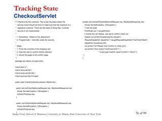Sanjay Goel, School of Business, University at Albany, State University of New York of 99
76
/** Checkout for the customer. This is also the place where the
* security check should be done to make sure that the customer is a
* registered customer. There are two ways of doing that. Currently
* security is not implemented
*
* 1. Declarative - Relies on the deployment
* 2. Programmatic - Internally codes the security
*
* Steps
* 1. Prints the contents of the shopping cart
* 2. Asks the user to confirm his/her selection
* 3. Sends the paget to the confirm page.
*/
package edu.albany.mis.goel.store;
import java.io.*;
import javax.servlet.*;
import javax.servlet.http.*;
import java.security.Principal;
public class CheckOutServlet extends HttpServlet {
public void doPost(HttpServletRequest req, HttpServletResponse res)
throws ServletException, IOException {
doGetOrPost(req,res);
}
public void doGet(HttpServletRequest req, HttpServletResponse res)
throws ServletException, IOException {
doGetOrPost(req,res);
}
Tracking State
CheckoutServlet
private void doGetOrPost(HttpServletRequest req, HttpServletResponse res)
throws ServletException, IOException {
// Get the writer
PrintWriter out = res.getWriter();
// include the cart display, and ask to confirm check out.
System.out.println("Dispatching the request");
RequestDispatcher dispatcher = req.getRequestDispatcher("/Cart?add=false");
dispatcher.include(req,res);
out.println("<br>Please Click Confirm to check out");
out.println("<form action='confirmed.html'>" +
"<input type='submit' value='Confirm'></form>");
}
}
 