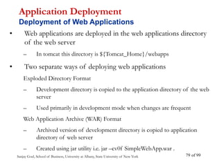 Sanjay Goel, School of Business, University at Albany, State University of New York of 99
79
• Web applications are deployed in the web applications directory
of the web server
– In tomcat this directory is ${Tomcat_Home}/webapps
• Two separate ways of deploying web applications
Exploded Directory Format
– Development directory is copied to the application directory of the web
server
– Used primarily in development mode when changes are frequent
Web Application Archive (WAR) Format
– Archived version of development directory is copied to application
directory of web server
– Created using jar utility i.e. jar –cv0f SimpleWebApp.war .
Application Deployment
Deployment of Web Applications
 