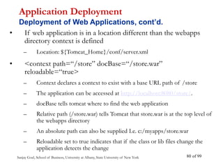 Sanjay Goel, School of Business, University at Albany, State University of New York of 99
80
• If web application is in a location different than the webapps
directory context is defined
– Location: ${Tomcat_Home}/conf/server.xml
• <context path=“/store” docBase=“/store.war”
reloadable=“true>
– Context declares a context to exist with a base URL path of /store
– The application can be accessed at http://localhost:8080/store/.
– docBase tells tomcat where to find the web application
– Relative path (/store.war) tells Tomcat that store.war is at the top level of
the webapps directory
– An absolute path can also be supplied I.e. c:/myapps/store.war
– Reloadable set to true indicates that if the class or lib files change the
application detects the change
Application Deployment
Deployment of Web Applications, cont’d.
 