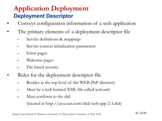 Sanjay Goel, School of Business, University at Albany, State University of New York of 99
82
• Conveys configuration information of a web application
• The primary elements of a deployment descriptor file
– Servlet definitions & mappings
– Servlet context initialization parameters
– Error pages
– Welcome pages
– File based security
• Rules for the deployment descriptor file
– Resides at the top level of the WEB-INF directory
– Must be a well formed XML file called web.xml
– Must conform to the dtd
(located at http://java.sun.com/dtd/web-app-2-3.dtd)
Application Deployment
Deployment Descriptor
 