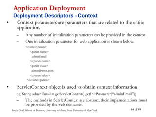 Sanjay Goel, School of Business, University at Albany, State University of New York of 99
84
• Context parameters are parameters that are related to the entire
application.
– Any number of initialization parameters can be provided in the context
– One initialization parameter for web application is shown below:
<context-param>
<param-name>
adminEmail
</param-name>
<param-vlaue>
admin@wrox.com
</param-value>
</context-param>
• ServletContext object is used to obtain context information
e.g. String adminEmail = getServletContext().getInitParameter(“adminEmail”);
– The methods in ServletContext are abstract, their implementations must
be provided by the web container.
Application Deployment
Deployment Descriptors - Context
 