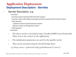Sanjay Goel, School of Business, University at Albany, State University of New York of 99
85
• Servlet Description, e.g.
<servlet>
<servlet-name>storeservlet</servlet-name>
<servlet-class>edu.albany.mis.goel.servlets.storeservlet<servlet-class>
<init-param>
<param-name>version<param-name>
<param-value>0.1b<param-value>
<init-param>
</servlet>
– The above servlet is invoked by http://localhost:8080/store/home.html
(Here store is the context of the application)
– The initialization parameters are used for the specific servlet
– They can be accessed using the ServletConfig object
e.g. String version = getServletConfig().getInitParameter(“version”);
Application Deployment
Deployment Descriptors - Servlets
 