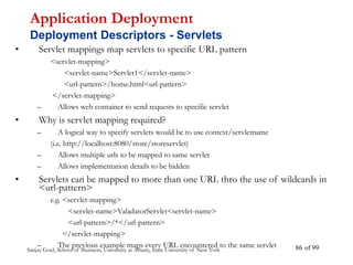 Sanjay Goel, School of Business, University at Albany, State University of New York of 99
86
• Servlet mappings map servlets to specific URL pattern
<servlet-mapping>
<servlet-name>Servlet1</servlet-name>
<url-pattern>/home.html<url-pattern>
</servlet-mapping>
– Allows web container to send requests to specific servlet
• Why is servlet mapping required?
– A logical way to specify servlets would be to use context/servletname
(i.e. http://localhost:8080/store/storeservlet)
– Allows multiple urls to be mapped to same servlet
– Allows implementation details to be hidden
• Servlets can be mapped to more than one URL thro the use of wildcards in
<url-pattern>
e.g. <servlet-mapping>
<servlet-name>ValadatorServlet<servlet-name>
<url-pattern>/*</url-pattern>
</servlet-mapping>
– The previous example maps every URL encountered to the same servlet
Application Deployment
Deployment Descriptors - Servlets
 