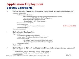 Sanjay Goel, School of Business, University at Albany, State University of New York of 99
89
• Define Security Constraint (resource collection & authorization constraint)
<security-constraint>
<web-resource-collection>
<web-resource-name>CheckOutResource</web-resource-name>
<url-pattern>/CheckOutServlet/*</url-pattern>
<http-method>GET</http-method>
<http-method>POST</http-method>
</web-resource-collection>
<auth-constraint>
<role-name>storeuser</role-name>  Welcome File URL
</auth-constraint>
</security-constraint>
• Define Login Configuration
<login-config>
<auth-method>FORM</auth-method>
<realm-name>Wrox Store Checkout</realm-name>
<form-login-config>
<form-login-page>/login.html</form-login-page>
<form-error-page>/error.html</form-error-page>
</form-login-config>
</login-config>
• Define Users in Tomcat (Add users in ${Tomcat_Home}/conf/tomcat-users.xml)
<tomcat-users>
<user name=“tomcat” password=“tomcat” roles=“tomcat” />
<user name=“role1” password=“tomcat” roles=“role1” />
</tomcat-users>
Application Deployment
Security Constraints
 