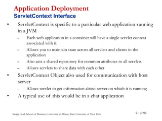 Sanjay Goel, School of Business, University at Albany, State University of New York of 99
91
• ServletContext is specific to a particular web application running
in a JVM
– Each web application in a container will have a single servlet context
associated with it.
– Allows you to maintain state across all servlets and clients in the
application
– Also acts a shared repository for common attributes to all servlets
– Allows servlets to share data with each other
• ServletContext Object also used for communication with host
server
– Allows servlet to get information about server on which it is running
• A typical use of this would be in a chat application
Application Deployment
ServletContext Interface
 