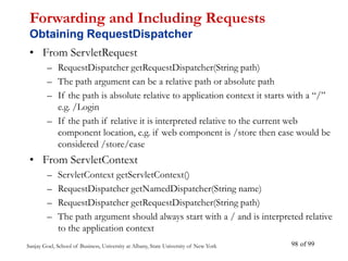 Sanjay Goel, School of Business, University at Albany, State University of New York of 99
98
Forwarding and Including Requests
Obtaining RequestDispatcher
• From ServletRequest
– RequestDispatcher getRequestDispatcher(String path)
– The path argument can be a relative path or absolute path
– If the path is absolute relative to application context it starts with a “/”
e.g. /Login
– If the path if relative it is interpreted relative to the current web
component location, e.g. if web component is /store then case would be
considered /store/case
• From ServletContext
– ServletContext getServletContext()
– RequestDispatcher getNamedDispatcher(String name)
– RequestDispatcher getRequestDispatcher(String path)
– The path argument should always start with a / and is interpreted relative
to the application context
 