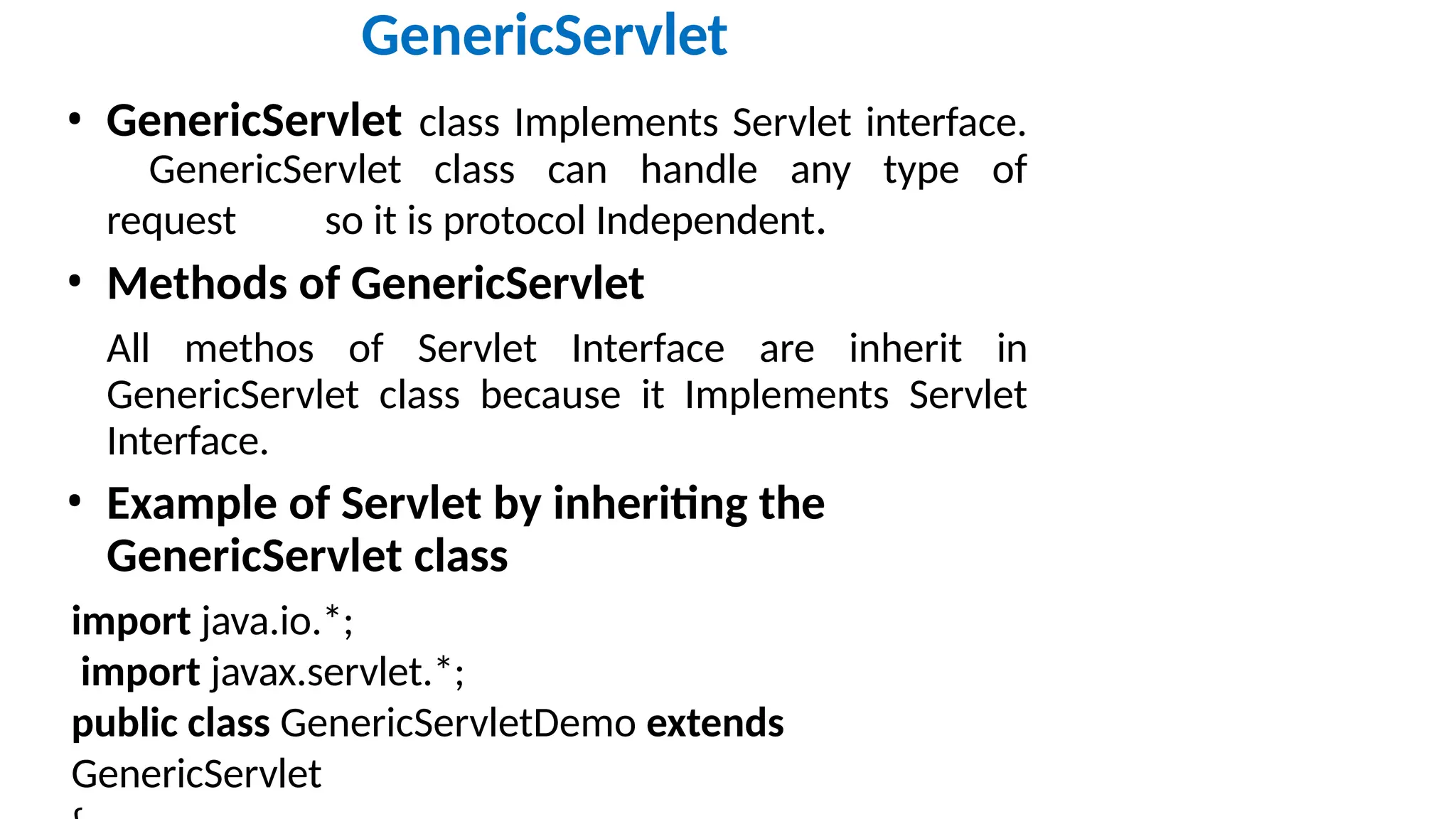 GenericServlet • GenericServlet class Implements Servlet interface. GenericServlet class can handle any type of request so it is protocol Independent. • Methods of GenericServlet All methos of Servlet Interface are inherit in GenericServlet class because it Implements Servlet Interface. • Example of Servlet by inheriting the GenericServlet class import java.io.*; import javax.servlet.*; public class GenericServletDemo extends GenericServlet 