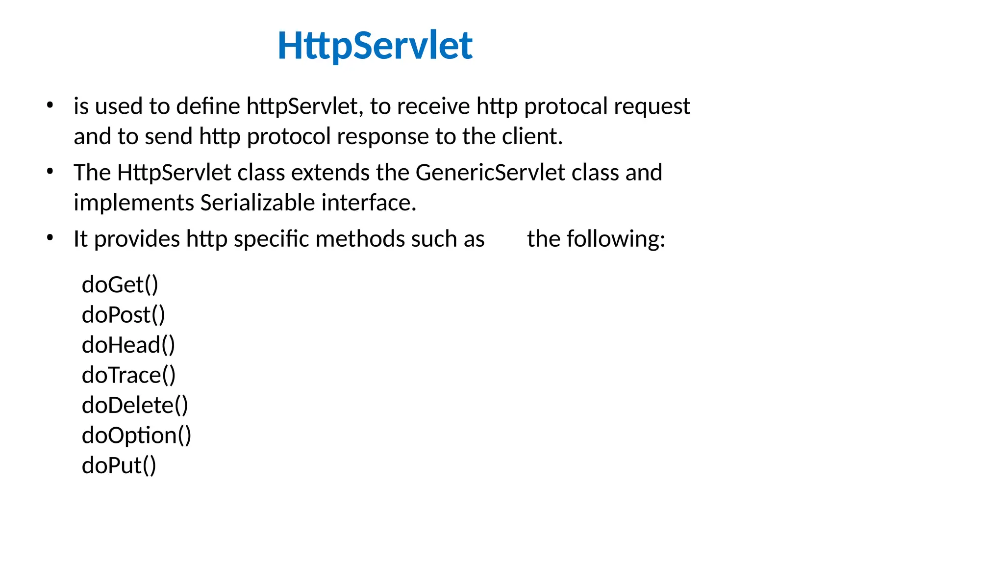 HttpServlet • is used to define httpServlet, to receive http protocal request and to send http protocol response to the client. • The HttpServlet class extends the GenericServlet class and implements Serializable interface. • It provides http specific methods such as the following: doGet() doPost() doHead() doTrace() doDelete() doOption() doPut() 