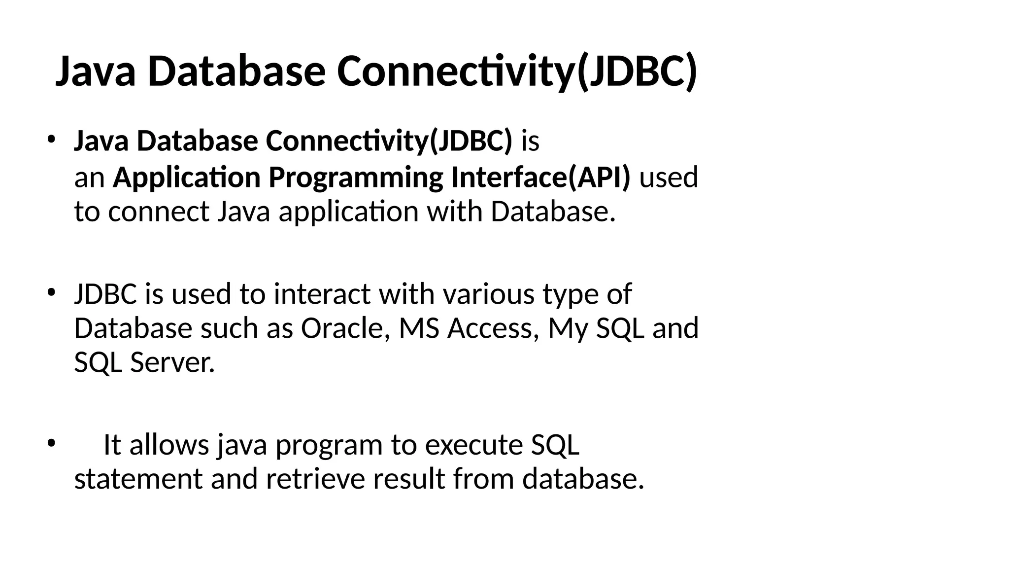 Java Database Connectivity(JDBC) • Java Database Connectivity(JDBC) is an Application Programming Interface(API) used to connect Java application with Database. • JDBC is used to interact with various type of Database such as Oracle, MS Access, My SQL and SQL Server. • It allows java program to execute SQL statement and retrieve result from database. 