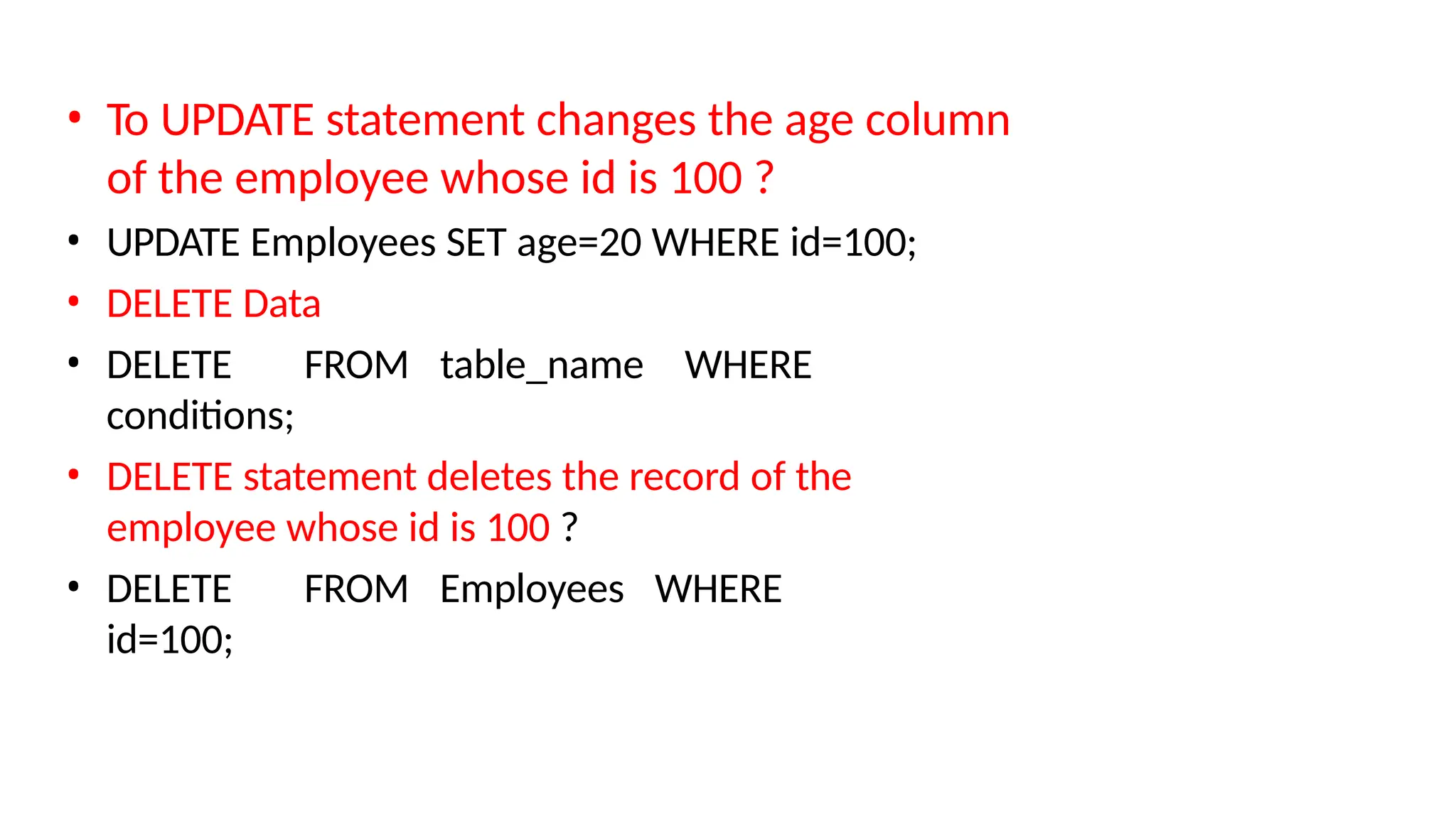 • To UPDATE statement changes the age column of the employee whose id is 100 ? • UPDATE Employees SET age=20 WHERE id=100; • DELETE Data • DELETE FROM table_name WHERE conditions; • DELETE statement deletes the record of the employee whose id is 100 ? • DELETE FROM Employees WHERE id=100; 