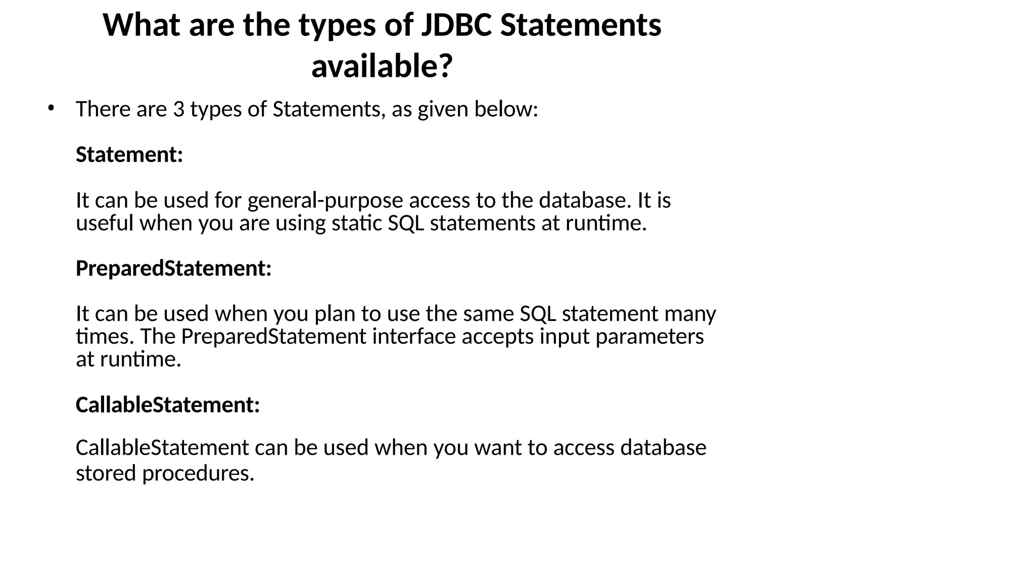 What are the types of JDBC Statements available? • There are 3 types of Statements, as given below: Statement: It can be used for general-purpose access to the database. It is useful when you are using static SQL statements at runtime. PreparedStatement: It can be used when you plan to use the same SQL statement many times. The PreparedStatement interface accepts input parameters at runtime. CallableStatement: CallableStatement can be used when you want to access database stored procedures. 