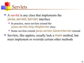 10
Servlets
 A servlet is any class that implements the
javax.servlet.Servlet interface
 In practice, most servlets extend the
javax.servlet.http.HttpServlet class
 Some servlets extend javax.servlet.GenericServlet instead
 Servlets, like applets, usually lack a main method, but
must implement or override certain other methods
 