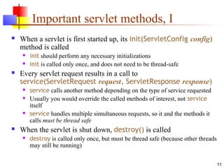 11
Important servlet methods, I
 When a servlet is first started up, its init(ServletConfig config)
method is called
 init should perform any necessary initializations
 init is called only once, and does not need to be thread-safe
 Every servlet request results in a call to
service(ServletRequest request, ServletResponse response)
 service calls another method depending on the type of service requested
 Usually you would override the called methods of interest, not service
itself
 service handles multiple simultaneous requests, so it and the methods it
calls must be thread safe
 When the servlet is shut down, destroy() is called
 destroy is called only once, but must be thread safe (because other threads
may still be running)
 