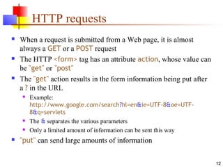 12
HTTP requests
 When a request is submitted from a Web page, it is almost
always a GET or a POST request
 The HTTP <form> tag has an attribute action, whose value can
be "get" or "post"
 The "get" action results in the form information being put after
a ? in the URL
 Example:
http://www.google.com/search?hl=en&ie=UTF-8&oe=UTF-
8&q=servlets
 The & separates the various parameters
 Only a limited amount of information can be sent this way
 "put" can send large amounts of information
 