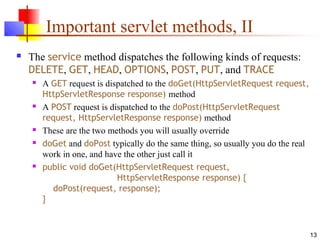 13
Important servlet methods, II
 The service method dispatches the following kinds of requests:
DELETE, GET, HEAD, OPTIONS, POST, PUT, and TRACE
 A GET request is dispatched to the doGet(HttpServletRequest request,
HttpServletResponse response) method
 A POST request is dispatched to the doPost(HttpServletRequest
request, HttpServletResponse response) method
 These are the two methods you will usually override
 doGet and doPost typically do the same thing, so usually you do the real
work in one, and have the other just call it
 public void doGet(HttpServletRequest request,
HttpServletResponse response) {
doPost(request, response);
}
 