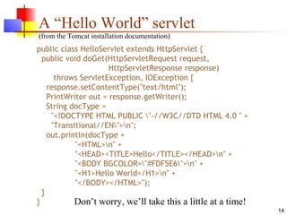 14
A “Hello World” servlet
(from the Tomcat installation documentation)
public class HelloServlet extends HttpServlet {
public void doGet(HttpServletRequest request,
HttpServletResponse response)
throws ServletException, IOException {
response.setContentType("text/html");
PrintWriter out = response.getWriter();
String docType =
"<!DOCTYPE HTML PUBLIC "-//W3C//DTD HTML 4.0 " +
"Transitional//EN">n";
out.println(docType +
"<HTML>n" +
"<HEAD><TITLE>Hello</TITLE></HEAD>n" +
"<BODY BGCOLOR="#FDF5E6">n" +
"<H1>Hello World</H1>n" +
"</BODY></HTML>");
}
} Don’t worry, we’ll take this a little at a time!
 