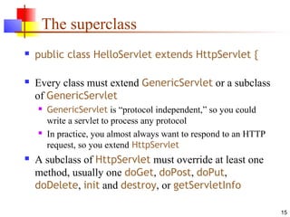 15
The superclass
 public class HelloServlet extends HttpServlet {
 Every class must extend GenericServlet or a subclass
of GenericServlet
 GenericServlet is “protocol independent,” so you could
write a servlet to process any protocol
 In practice, you almost always want to respond to an HTTP
request, so you extend HttpServlet
 A subclass of HttpServlet must override at least one
method, usually one doGet, doPost, doPut,
doDelete, init and destroy, or getServletInfo
 