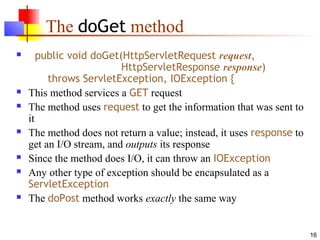 16
The doGet method
 public void doGet(HttpServletRequest request,
HttpServletResponse response)
throws ServletException, IOException {
 This method services a GET request
 The method uses request to get the information that was sent to
it
 The method does not return a value; instead, it uses response to
get an I/O stream, and outputs its response
 Since the method does I/O, it can throw an IOException
 Any other type of exception should be encapsulated as a
ServletException
 The doPost method works exactly the same way
 