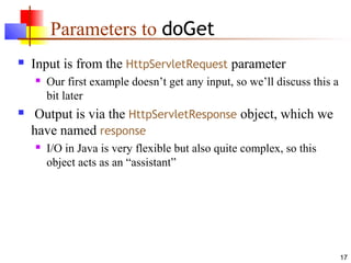 17
Parameters to doGet
 Input is from the HttpServletRequest parameter
 Our first example doesn’t get any input, so we’ll discuss this a
bit later
 Output is via the HttpServletResponse object, which we
have named response
 I/O in Java is very flexible but also quite complex, so this
object acts as an “assistant”
 