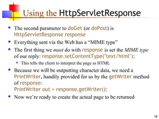 18
Using the HttpServletResponse
 The second parameter to doGet (or doPost) is
HttpServletResponse response
 Everything sent via the Web has a “MIME type”
 The first thing we must do with response is set the MIME type
of our reply: response.setContentType("text/html");
 This tells the client to interpret the page as HTML
 Because we will be outputting character data, we need a
PrintWriter, handily provided for us by the getWriter method
of response:
PrintWriter out = response.getWriter();
 Now we’re ready to create the actual page to be returned
 