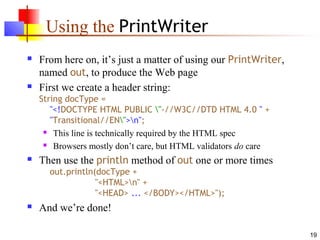 19
Using the PrintWriter
 From here on, it’s just a matter of using our PrintWriter,
named out, to produce the Web page
 First we create a header string:
String docType =
"<!DOCTYPE HTML PUBLIC "-//W3C//DTD HTML 4.0 " +
"Transitional//EN">n";
 This line is technically required by the HTML spec
 Browsers mostly don’t care, but HTML validators do care
 Then use the println method of out one or more times
out.println(docType +
"<HTML>n" +
"<HEAD> ... </BODY></HTML>");
 And we’re done!
 