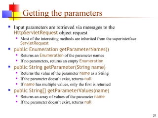 21
Getting the parameters
 Input parameters are retrieved via messages to the
HttpServletRequest object request
 Most of the interesting methods are inherited from the superinterface
ServletRequest
 public Enumeration getParameterNames()
 Returns an Enumeration of the parameter names
 If no parameters, returns an empty Enumeration
 public String getParameter(String name)
 Returns the value of the parameter name as a String
 If the parameter doesn’t exist, returns null
 If name has multiple values, only the first is returned
 public String[] getParameterValues(name)
 Returns an array of values of the parameter name
 If the parameter doesn’t exist, returns null
 