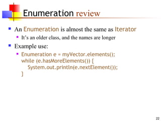 22
Enumeration review
 An Enumeration is almost the same as Iterator
 It’s an older class, and the names are longer
 Example use:
 Enumeration e = myVector.elements();
while (e.hasMoreElements()) {
System.out.println(e.nextElement());
}
 