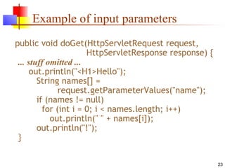 23
Example of input parameters
public void doGet(HttpServletRequest request,
HttpServletResponse response) {
... stuff omitted ...
out.println("<H1>Hello");
String names[] =
request.getParameterValues("name");
if (names != null)
for (int i = 0; i < names.length; i++)
out.println(" " + names[i]);
out.println("!");
}
 