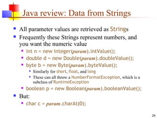 24
Java review: Data from Strings
 All parameter values are retrieved as Strings
 Frequently these Strings represent numbers, and
you want the numeric value
 int n = new Integer(param).intValue();
 double d = new Double(param).doubleValue();
 byte b = new Byte(param).byteValue();

Similarly for short, float, and long

These can all throw a NumberFormatException, which is a
subclass of RuntimeException
 boolean p = new Boolean(param).booleanValue();
 But:
 char c = param.charAt(0);
 