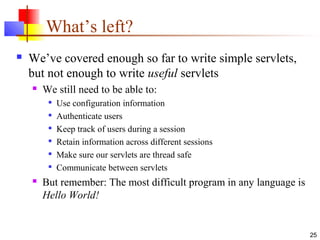 25
What’s left?
 We’ve covered enough so far to write simple servlets,
but not enough to write useful servlets
 We still need to be able to:

Use configuration information

Authenticate users

Keep track of users during a session

Retain information across different sessions

Make sure our servlets are thread safe

Communicate between servlets
 But remember: The most difficult program in any language is
Hello World!
 