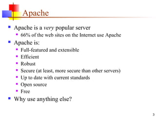 3
Apache
 Apache is a very popular server
 66% of the web sites on the Internet use Apache
 Apache is:
 Full-featured and extensible
 Efficient
 Robust
 Secure (at least, more secure than other servers)
 Up to date with current standards
 Open source
 Free
 Why use anything else?
 