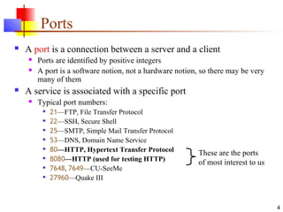 4
Ports
 A port is a connection between a server and a client
 Ports are identified by positive integers
 A port is a software notion, not a hardware notion, so there may be very
many of them
 A service is associated with a specific port
 Typical port numbers:

21—FTP, File Transfer Protocol

22—SSH, Secure Shell

25—SMTP, Simple Mail Transfer Protocol

53—DNS, Domain Name Service

80—HTTP, Hypertext Transfer Protocol

8080—HTTP (used for testing HTTP)

7648, 7649—CU-SeeMe

27960—Quake III
These are the ports
of most interest to us
 