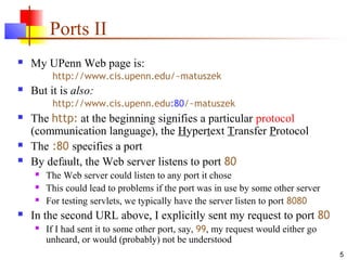 5
Ports II
 My UPenn Web page is:
http://www.cis.upenn.edu/~matuszek
 But it is also:
http://www.cis.upenn.edu:80/~matuszek
 The http: at the beginning signifies a particular protocol
(communication language), the Hypertext Transfer Protocol
 The :80 specifies a port
 By default, the Web server listens to port 80
 The Web server could listen to any port it chose
 This could lead to problems if the port was in use by some other server
 For testing servlets, we typically have the server listen to port 8080
 In the second URL above, I explicitly sent my request to port 80
 If I had sent it to some other port, say, 99, my request would either go
unheard, or would (probably) not be understood
 