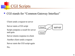6
CGI Scripts
 CGI stands for “Common Gateway Interface”
Client sends a request to server
Server starts a CGI script
Script computes a result for server
and quits
Another client sends a request
client server
client
script
Server starts the CGI script again
Etc.
script
Server returns response to client
 