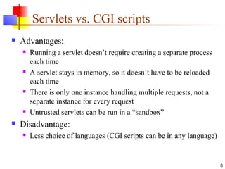 8
Servlets vs. CGI scripts
 Advantages:
 Running a servlet doesn’t require creating a separate process
each time
 A servlet stays in memory, so it doesn’t have to be reloaded
each time
 There is only one instance handling multiple requests, not a
separate instance for every request
 Untrusted servlets can be run in a “sandbox”
 Disadvantage:
 Less choice of languages (CGI scripts can be in any language)
 