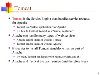 9
Tomcat
 Tomcat is the Servlet Engine than handles servlet requests
for Apache
 Tomcat is a “helper application” for Apache
 It’s best to think of Tomcat as a “servlet container”
 Apache can handle many types of web services
 Apache can be installed without Tomcat
 Tomcat can be installed without Apache
 It’s easier to install Tomcat standalone than as part of
Apache
 By itself, Tomcat can handle web pages, servlets, and JSP
 Apache and Tomcat are open source (and therefore free)
 