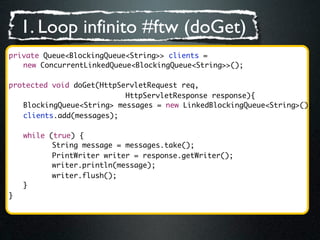 1. Loop infinito #ftw (doGet)
private Queue<BlockingQueue<String>> clients =
   new ConcurrentLinkedQueue<BlockingQueue<String>>();

protected void doGet(HttpServletRequest req,
                           HttpServletResponse response){
   BlockingQueue<String> messages = new LinkedBlockingQueue<String>();
	 clients.add(messages);

	   while (true) {
	   	 	 String message = messages.take();
	   	 	 PrintWriter writer = response.getWriter();
	   	 	 writer.println(message);	 	
    	 	 writer.flush();
	   }
}
 