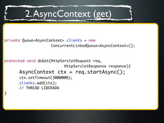 2. AsyncContext (get)

private Queue<AsyncContext> clients = new
                     ConcurrentLinkedQueue<AsyncContext>();



protected void doGet(HttpServletRequest req,
                           HttpServletResponse response){
        AsyncContext ctx = req.startAsync();
	   	   ctx.setTimeout(3000000);
	   	   clients.add(ctx);
        // THREAD LIBERADA
}
 