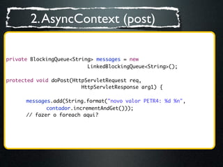 2. AsyncContext (post)

private BlockingQueue<String> messages = new
                           LinkedBlockingQueue<String>();

protected void doPost(HttpServletRequest req,
                         HttpServletResponse arg1) {
	 	
	 	 messages.add(String.format("novo valor PETR4: %d %n",
	 	 	 	 contador.incrementAndGet()));
       // fazer o foreach aqui?
       	
 
