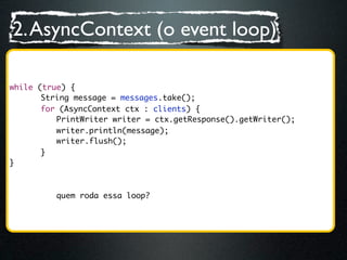2. AsyncContext (o event loop)

while (true) {
	 	 String message = messages.take();
	 	 for (AsyncContext ctx : clients) {
	 	 	 PrintWriter writer = ctx.getResponse().getWriter();
	 	 	 writer.println(message);
	 	 	 writer.flush();
	 	 }
}



         quem roda essa loop?
 