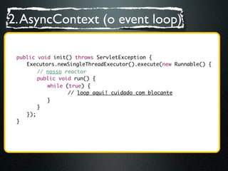 2. AsyncContext (o event loop)

	   public void init() throws ServletException {
	   	 Executors.newSingleThreadExecutor().execute(new Runnable() {
	   	 	 // nosso reactor
	   	 	 public void run() {
	   	 	 	 while (true) {
	   	 	 	 	 	 // loop aqui! cuidado com blocante
	   	 	 	 }
	   	 	 }
	   	 });
	   }
 
