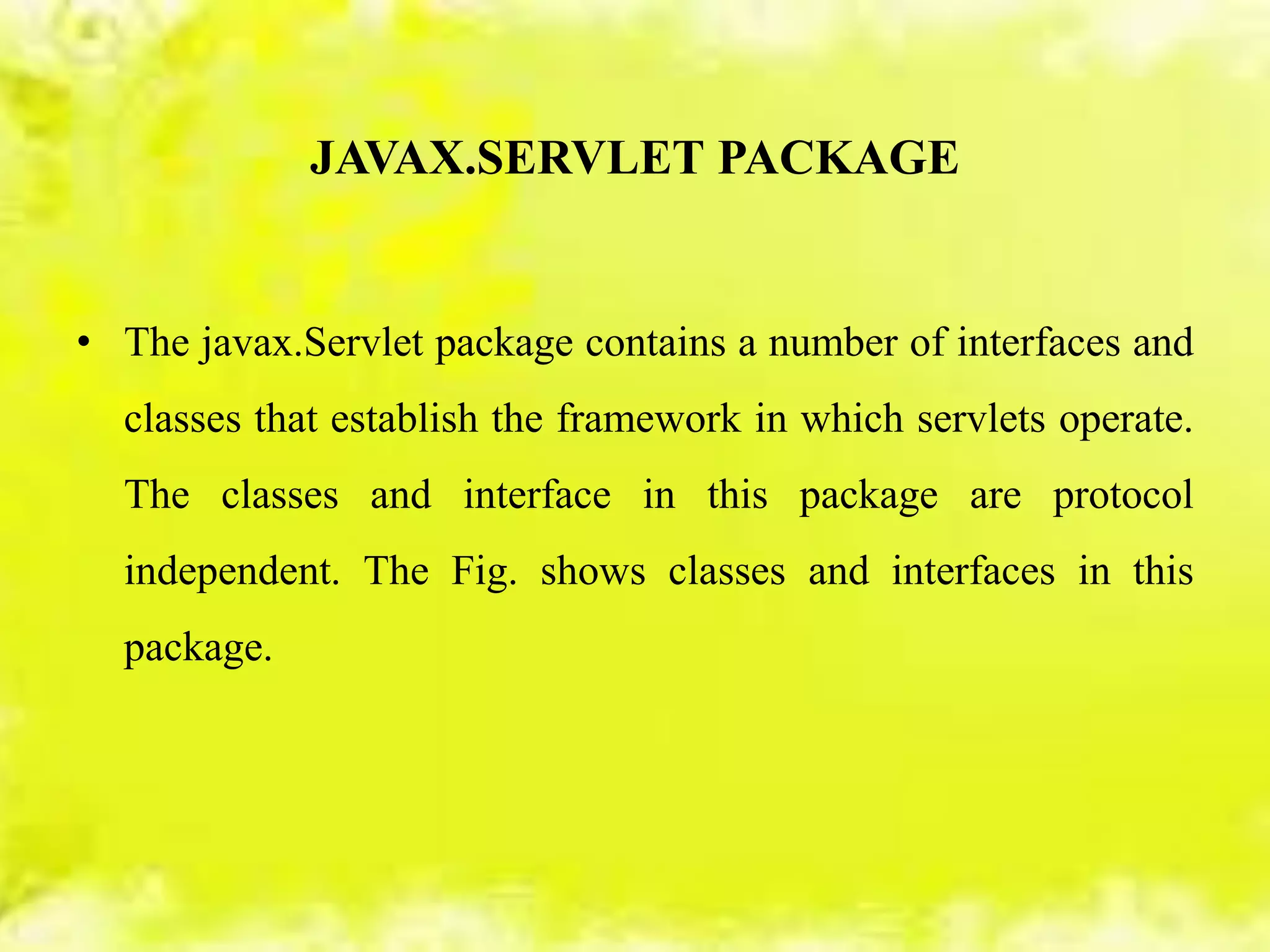 JAVAX.SERVLET PACKAGE
• The javax.Servlet package contains a number of interfaces and
classes that establish the framework in which servlets operate.
The classes and interface in this package are protocol
independent. The Fig. shows classes and interfaces in this
package.
 