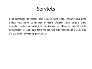 Servlets
•   É importante perceber que sua Servlet será instanciada uma
    única vez pelo container e esse objeto será usado para
    atender todas requisições de todos os clientes em threads
    separadas; é isso que traz melhorias em relação aos CGI, que
    disparavam diversos processos;
 