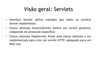 Visão geral: Servlets
•   Interface Servlet: define métodos que todos os servlets
    devem implementar;
•   Classe abstrata GenericServlet: Define um servlet genérico,
    independe de protocolo específico;
•   Classe abstrata HttpServlet: Provê uma classe abstrata a ser
    implementada para criar um servlet HTTP, adequado para um
    Web site;
 