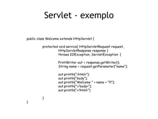 Servlet - exemplo

public class Welcome extends HttpServlet {

         protected void service( HttpServletRequest request,
                  HttpServletResponse response )
                  throws IOException, ServletException {

                   PrintWriter out = response.getWriter();
                   String name = request.getParameter(“name”);

                   out.println(“<html>”);
                   out.println(“body”);
                   out.println(“Welcome ” + name + “!!!”);
                   out.println(“</body>”);
                   out.println(“</html>”)

         }
}
 