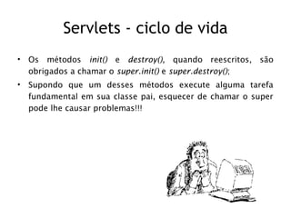 Servlets - ciclo de vida
•   Os métodos init() e destroy(), quando reescritos, são
    obrigados a chamar o super.init() e super.destroy();
•   Supondo que um desses métodos execute alguma tarefa
    fundamental em sua classe pai, esquecer de chamar o super
    pode lhe causar problemas!!!
 