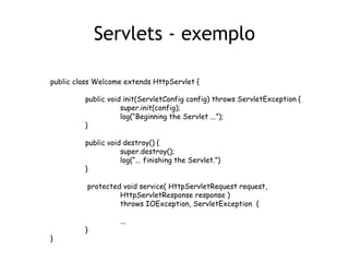 Servlets - exemplo

public class Welcome extends HttpServlet {

         public void init(ServletConfig config) throws ServletException {
                    super.init(config);
                    log(“Beginning the Servlet ...”);
         }

         public void destroy() {
                    super.destroy();
                    log(“... finishing the Servlet.”)
         }

          protected void service( HttpServletRequest request,
                   HttpServletResponse response )
                   throws IOException, ServletException {

                    ...
         }
}
 