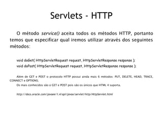 Servlets - HTTP
   O método service() aceita todos os métodos HTTP, portanto
temos que especificar qual iremos utilizar através dos seguintes
métodos:


    void doGet( HttpServletRequest request, HttpServletResponse response );
    void doPost( HttpServletRequest request, HttpServletResponse response );


   Além de GET e POST o protocolo HTTP possui ainda mais 6 métodos: PUT, DELETE, HEAD, TRACE,
CONNECT e OPTIONS;
    Os mais conhecidos são o GET e POST pois são os únicos que HTML 4 suporta.


    http://docs.oracle.com/javaee/1.4/api/javax/servlet/http/HttpServlet.html
 